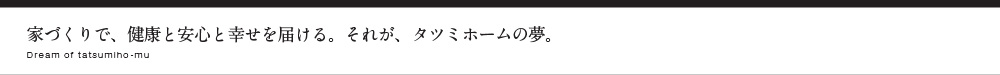 家づくりで、健康と安心と幸せを届ける。それが、タツミホームの夢。